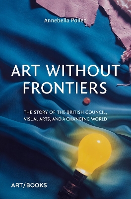 ART WITHOUT FRONTIERS: THE STORY OF THE BRITISH COUNCIL, VISUAL ARTS, AND A CHANGING WORLD HC